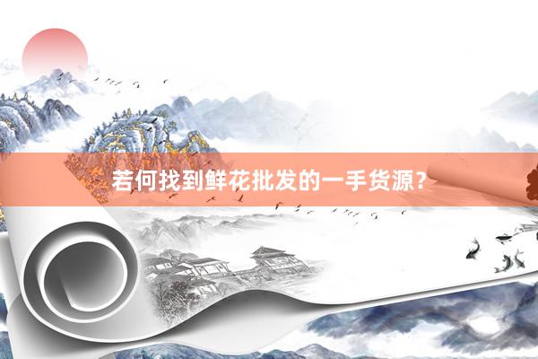 若何找到鲜花批发的一手货源？